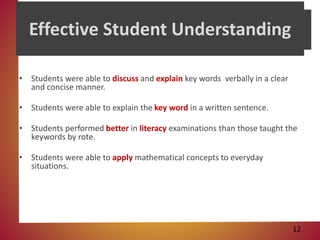 • Students were able to discuss and explain key words verbally in a clear
and concise manner.
• Students were able to explain the key word in a written sentence.
• Students performed better in literacy examinations than those taught the
keywords by rote.
• Students were able to apply mathematical concepts to everyday
situations.
Effective Student Understanding
12
 
