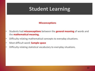 Student Learning
Misconceptions
• Students had misconceptions between the general meaning of words and
the mathematical meaning.
• Difficulty relating mathematical concepts to everyday situations.
• Most difficult word: Sample space
• Difficulty relating statistical vocabulary to everyday situations.
13
 