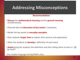 Addressing Misconceptions
Recommendations
• Discuss the mathematical meaning and the general meaning
simultaneously.
• Planned talk and discussion of key words is important.
• Relate the key words to everyday examples.
• Give students longer time to explain their picture and explanation.
• Allow the students to develop a definition of each word.
• Avoid giving the students the definition and then telling them to learn it “off
by heart”.
•Use simpler language during Maths class.
16
 