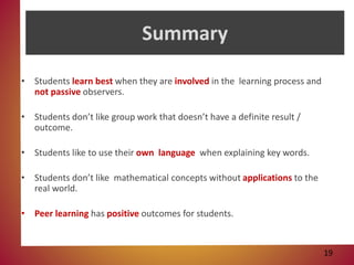 Summary
• Students learn best when they are involved in the learning process and
not passive observers.
• Students don’t like group work that doesn’t have a definite result /
outcome.
• Students like to use their own language when explaining key words.
• Students don’t like mathematical concepts without applications to the
real world.
• Peer learning has positive outcomes for students.
19
 