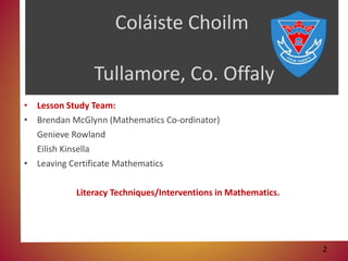 Coláiste Choilm
Tullamore, Co. Offaly
• Lesson Study Team:
• Brendan McGlynn (Mathematics Co-ordinator)
Genieve Rowland
Eilish Kinsella
• Leaving Certificate Mathematics
Literacy Techniques/Interventions in Mathematics.
2
 