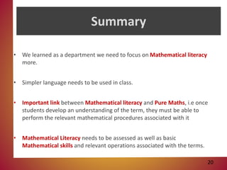 Summary
• We learned as a department we need to focus on Mathematical literacy
more.
• Simpler language needs to be used in class.
• Important link between Mathematical literacy and Pure Maths, i.e once
students develop an understanding of the term, they must be able to
perform the relevant mathematical procedures associated with it
• Mathematical Literacy needs to be assessed as well as basic
Mathematical skills and relevant operations associated with the terms.
20
 