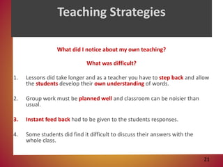 Teaching Strategies
What did I notice about my own teaching?
What was difficult?
1. Lessons did take longer and as a teacher you have to step back and allow
the students develop their own understanding of words.
2. Group work must be planned well and classroom can be noisier than
usual.
3. Instant feed back had to be given to the students responses.
4. Some students did find it difficult to discuss their answers with the
whole class.
21
 