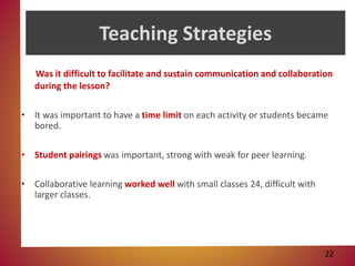 Teaching Strategies
Was it difficult to facilitate and sustain communication and collaboration
during the lesson?
• It was important to have a time limit on each activity or students became
bored.
• Student pairings was important, strong with weak for peer learning.
• Collaborative learning worked well with small classes 24, difficult with
larger classes.
22
 