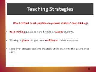 Teaching Strategies
Was it difficult to ask questions to provoke students’ deep thinking?
• Deep thinking questions were difficult for weaker students.
• Working in groups did give them confidence to elicit a response.
• Sometimes stronger students shouted out the answer to the question too
early.
23
 