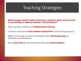 Teaching Strategies
What changes would I make in the future, based on what I have learned
in my teaching, to address students’ misconceptions?
• Place a greater emphasis on Mathematical Literacy.
• In future I will ensure more student involvement in the learning process.
• Adjust the timing of lessons to facilitate more talk & discussion to
eliminate misconceptions.
• Allow more time for questioning to eliminate misconceptions.
 