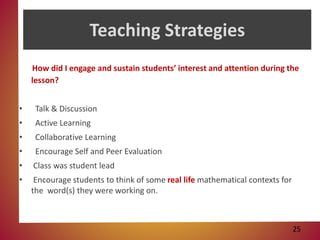 Teaching Strategies
How did I engage and sustain students’ interest and attention during the
lesson?
• Talk & Discussion
• Active Learning
• Collaborative Learning
• Encourage Self and Peer Evaluation
• Class was student lead
• Encourage students to think of some real life mathematical contexts for
the word(s) they were working on.
25
 