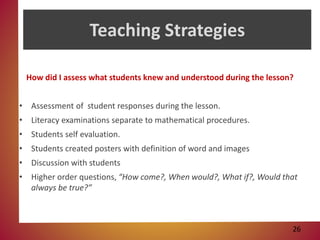 Teaching Strategies
How did I assess what students knew and understood during the lesson?
• Assessment of student responses during the lesson.
• Literacy examinations separate to mathematical procedures.
• Students self evaluation.
• Students created posters with definition of word and images
• Discussion with students
• Higher order questions, “How come?, When would?, What if?, Would that
always be true?”
26
 