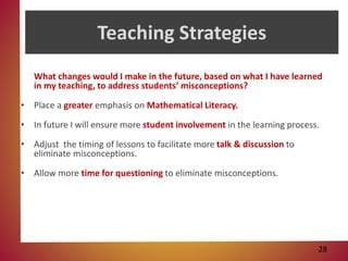 Teaching Strategies
What changes would I make in the future, based on what I have learned
in my teaching, to address students’ misconceptions?
• Place a greater emphasis on Mathematical Literacy.
• In future I will ensure more student involvement in the learning process.
• Adjust the timing of lessons to facilitate more talk & discussion to
eliminate misconceptions.
• Allow more time for questioning to eliminate misconceptions.
28
 