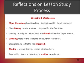 Reflections on Lesson Study
Process
Strengths & Weaknesses
• More discussion about teaching strategies within the department.
• Class literacy results are now compared for the first time.
• Literacy techniques that worked are shared with other departments.
• Listening more to the students on how they learn best.
• Class planning in Maths has improved.
• Sharing teaching strategies more with teachers.
• Personally, I found lesson study a positive experience.
29
 