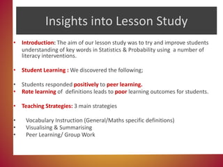 Insights into Lesson Study
• Introduction: The aim of our lesson study was to try and improve students
understanding of key words in Statistics & Probability using a number of
literacy interventions.
• Student Learning : We discovered the following;
• Students responded positively to peer learning.
• Rote learning of definitions leads to poor learning outcomes for students.
• Teaching Strategies: 3 main strategies
• Vocabulary Instruction (General/Maths specific definitions)
• Visualising & Summarising
• Peer Learning/ Group Work
 