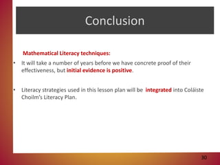 Conclusion
Mathematical Literacy techniques:
• It will take a number of years before we have concrete proof of their
effectiveness, but initial evidence is positive.
• Literacy strategies used in this lesson plan will be integrated into Coláiste
Choilm’s Literacy Plan.
30
 