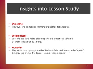 Insights into Lesson Study
• Strengths:
• Positive and enhanced learning outcomes for students.
• Weaknesses:
• Lessons did take more planning and did effect the scheme
of work in relation to timing.
• However:
• The extra time spent proved to be beneficial and we actually “saved”
time by the end of the topic – less revision needed
4
 