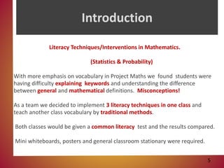 Introduction
Literacy Techniques/Interventions in Mathematics.
(Statistics & Probability)
With more emphasis on vocabulary in Project Maths we found students were
having difficulty explaining keywords and understanding the difference
between general and mathematical definitions. Misconceptions!
As a team we decided to implement 3 literacy techniques in one class and
teach another class vocabulary by traditional methods.
Both classes would be given a common literacy test and the results compared.
Mini whiteboards, posters and general classroom stationary were required.
5
 