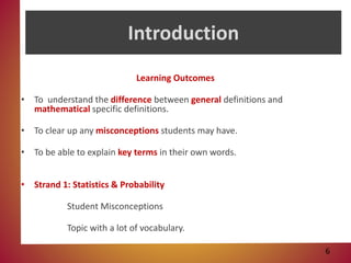 Introduction
Learning Outcomes
• To understand the difference between general definitions and
mathematical specific definitions.
• To clear up any misconceptions students may have.
• To be able to explain key terms in their own words.
• Strand 1: Statistics & Probability
Student Misconceptions
Topic with a lot of vocabulary.
6
 