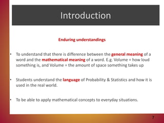 Introduction
Enduring understandings
• To understand that there is difference between the general meaning of a
word and the mathematical meaning of a word. E.g. Volume = how loud
something is, and Volume = the amount of space something takes up
• Students understand the language of Probability & Statistics and how it is
used in the real world.
• To be able to apply mathematical concepts to everyday situations.
7
 
