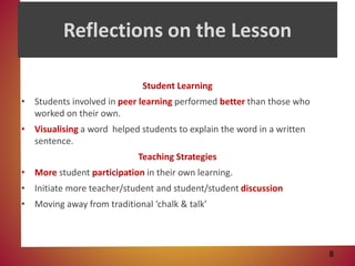 Reflections on the Lesson
Student Learning
• Students involved in peer learning performed better than those who
worked on their own.
• Visualising a word helped students to explain the word in a written
sentence.
Teaching Strategies
• More student participation in their own learning.
• Initiate more teacher/student and student/student discussion
• Moving away from traditional ‘chalk & talk’
8
 