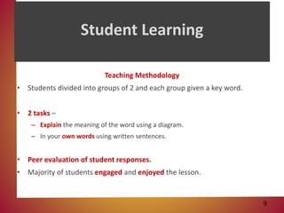 Student Learning
Teaching Methodology
• Students divided into groups of 2 and each group given a key word.
• 2 tasks –
– Explain the meaning of the word using a diagram.
– In your own words using written sentences.
• Peer evaluation of student responses.
• Majority of students engaged and enjoyed the lesson.
9
 