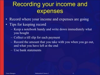 Recording your income and
                  expenses
• Record where your income and expenses are going
• Tips for keeping record
       – Keep a notebook handy and write down immediately what
         you bought
       – Collect a till slip for each payment
       – Record the amount that you take with you when you go out,
         and what you have left at the end
       – Use bank statements




Future Managers         Mathematical Literacy 2   11
 