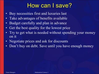 How can I save?
• Buy necessities first and luxuries last
• Take advantages of benefits available
• Budget carefully and plan in advance
• Get the best quality for the lowest price
• Try to get what is needed without spending your money
  on it
• Negotiate prices and ask for discounts
• Don’t buy on debt. Save until you have enough money




Future Managers     Mathematical Literacy 2   13
 