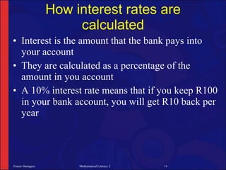 How interest rates are
                       calculated
• Interest is the amount that the bank pays into
  your account
• They are calculated as a percentage of the
  amount in you account
• A 10% interest rate means that if you keep R100
  in your bank account, you will get R10 back per
  year




Future Managers        Mathematical Literacy 2   14
 