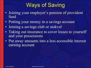 Ways of Saving
• Joining your employer’s pension of provident
  fund
• Putting your money in a savings account
• Joining a savings club or stokvel
• Taking out insurance to cover losses to yourself
  and your possessions
• Put away amounts into a less accessible interest
  earning account




Future Managers     Mathematical Literacy 2   15
 