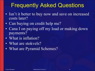 Frequently Asked Questions
• Isn’t it better to buy now and save on increased
  costs later?
• Can buying on credit help me?
• Cana I on paying off my load or making down
  payments?
• What is inflation?
• What are stokvels?
• What are Pyramid Schemes?



Future Managers   Mathematical Literacy 2   16
 