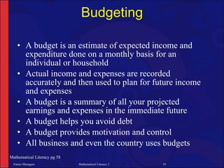 Budgeting

   • A budget is an estimate of expected income and
     expenditure done on a monthly basis for an
     individual or household
   • Actual income and expenses are recorded
     accurately and then used to plan for future income
     and expenses
   • A budget is a summary of all your projected
     earnings and expenses in the immediate future
   • A budget helps you avoid debt
   • A budget provides motivation and control
   • All business and even the country uses budgets
Mathematical Literacy pg 58
 Future Managers              Mathematical Literacy 2   19
 