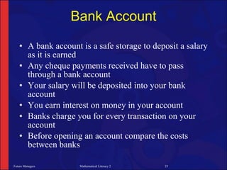 Bank Account

   • A bank account is a safe storage to deposit a salary
     as it is earned
   • Any cheque payments received have to pass
     through a bank account
   • Your salary will be deposited into your bank
     account
   • You earn interest on money in your account
   • Banks charge you for every transaction on your
     account
   • Before opening an account compare the costs
     between banks

Future Managers     Mathematical Literacy 2   23
 