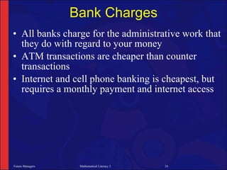 Bank Charges
• All banks charge for the administrative work that
  they do with regard to your money
• ATM transactions are cheaper than counter
  transactions
• Internet and cell phone banking is cheapest, but
  requires a monthly payment and internet access




Future Managers    Mathematical Literacy 2   24
 