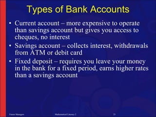 Types of Bank Accounts
• Current account – more expensive to operate
  than savings account but gives you access to
  cheques, no interest
• Savings account – collects interest, withdrawals
  from ATM or debit card
• Fixed deposit – requires you leave your money
  in the bank for a fixed period, earns higher rates
  than a savings account




Future Managers         Mathematical Literacy 2   25
 