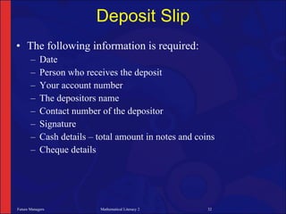 Deposit Slip
• The following information is required:
       –    Date
       –    Person who receives the deposit
       –    Your account number
       –    The depositors name
       –    Contact number of the depositor
       –    Signature
       –    Cash details – total amount in notes and coins
       –    Cheque details




Future Managers             Mathematical Literacy 2     32
 