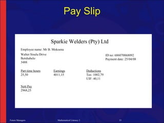 Pay Slip

                                Sparkie Welders (Pty) Ltd
          Employee name: Mr B. Mokoena
          Walter Sisulu Drive                                               ID no: 686070068092
          Botshabelo                                                        Payment date: 25/04/08
          3488

          Part time hours        Earnings                    Deductions
          25,50                  4011,15                     Tax: 1002,79
                                                             UIF: 40,11

          Nett Pay
          2968,25




Future Managers                    Mathematical Literacy 2                           33
 