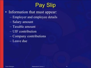 Pay Slip
• Information that must appear:
       –    Employer and employee details
       –    Salary amount
       –    Taxable amount
       –    UIF contribution
       –    Company contributions
       –    Leave due




Future Managers         Mathematical Literacy 2   34
 