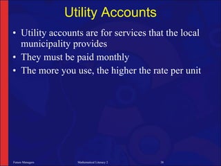 Utility Accounts
• Utility accounts are for services that the local
  municipality provides
• They must be paid monthly
• The more you use, the higher the rate per unit




Future Managers     Mathematical Literacy 2   38
 