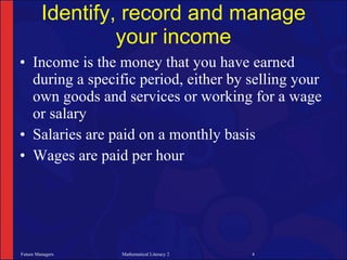 Identify, record and manage
                  your income
• Income is the money that you have earned
  during a specific period, either by selling your
  own goods and services or working for a wage
  or salary
• Salaries are paid on a monthly basis
• Wages are paid per hour




Future Managers   Mathematical Literacy 2   4
 
