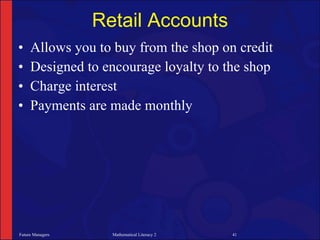 Retail Accounts
•    Allows you to buy from the shop on credit
•    Designed to encourage loyalty to the shop
•    Charge interest
•    Payments are made monthly




Future Managers     Mathematical Literacy 2   41
 