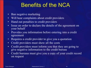 Benefits of the NCA
   •     Ban negative marketing
   •     Will hear complaints about credit providers
   •     Hand out penalties to credit providers
   •     Issue an order to declare the details of the agreement on
         your behalf
   •     Provides you information before entering into a credit
         agreement
   •     Requires a credit provider to give you a quotation
   •     Credit providers must show all the costs
   •     Credit providers must inform you that they are going to
         give negative information to the credit bureau
   •     Credit bureaus must give you a copy of your credit record
         on request


Future Managers          Mathematical Literacy 2     44
 