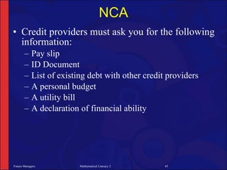 NCA
• Credit providers must ask you for the following
  information:
       –    Pay slip
       –    ID Document
       –    List of existing debt with other credit providers
       –    A personal budget
       –    A utility bill
       –    A declaration of financial ability




Future Managers           Mathematical Literacy 2   45
 