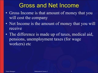 Gross and Net Income
• Gross Income is that amount of money that you
  will cost the company
• Net Income is the amount of money that you will
  receive
• The difference is made up of taxes, medical aid,
  pensions, unemployment taxes (for wage
  workers) etc




Future Managers        Mathematical Literacy 2   5
 