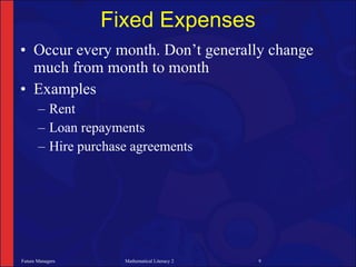 Fixed Expenses
• Occur every month. Don’t generally change
  much from month to month
• Examples
       – Rent
       – Loan repayments
       – Hire purchase agreements




Future Managers      Mathematical Literacy 2   9
 
