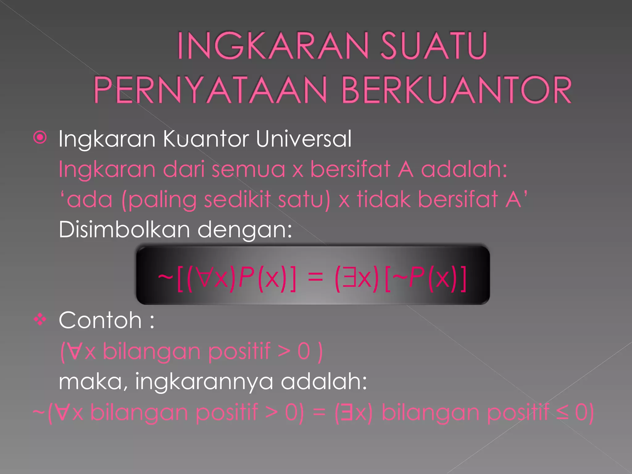 Ingkaran Kuantor Universal Ingkaran dari semua x bersifat A adalah: ‘ ada (paling sedikit satu) x tidak bersifat A’ Disimbolkan dengan: Contoh : (  x bilangan positif > 0 ) maka, ingkarannya adalah: ~ (  x bilangan positif > 0) =  (  x) bilangan positif ≤ 0) ~ [(  x) P (x)] = (  x)[ ~P (x)] 