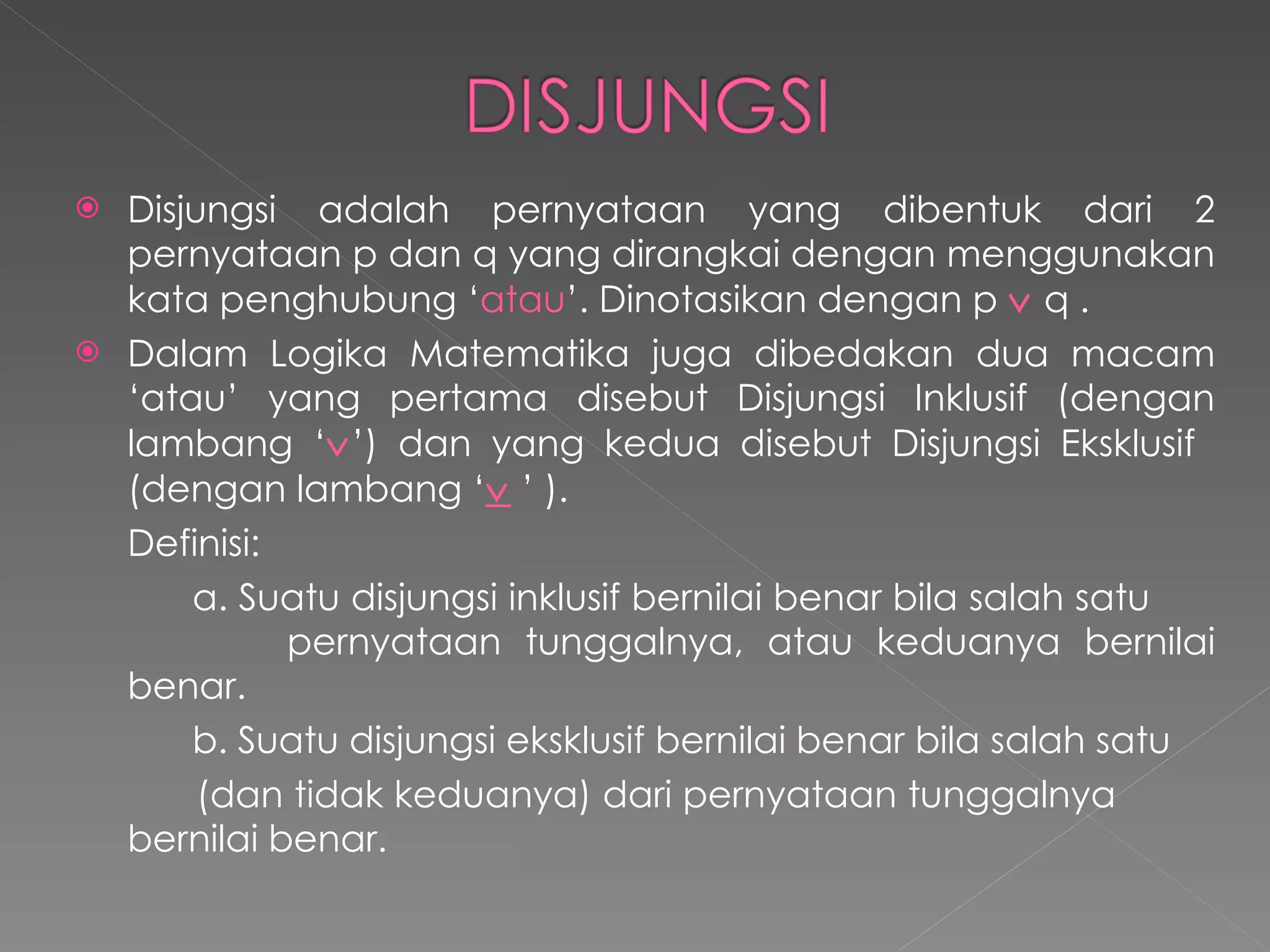 Disjungsi adalah pernyataan yang dibentuk dari 2 pernyataan p dan q yang dirangkai dengan menggunakan kata penghubung ‘ atau ’. Dinotasikan dengan p     q . Dalam Logika Matematika juga dibedakan dua macam ‘atau’ yang pertama disebut Disjungsi Inklusif (dengan lambang ‘  ’) dan yang kedua disebut Disjungsi Eksklusif  (dengan lambang ‘    ’  ).  Definisi:  a. Suatu disjungsi inklusif bernilai benar bila salah satu    pernyataan tunggalnya, atau keduanya bernilai benar. b. Suatu disjungsi eksklusif bernilai benar bila salah satu (dan tidak keduanya) dari pernyataan tunggalnya  bernilai benar. 
