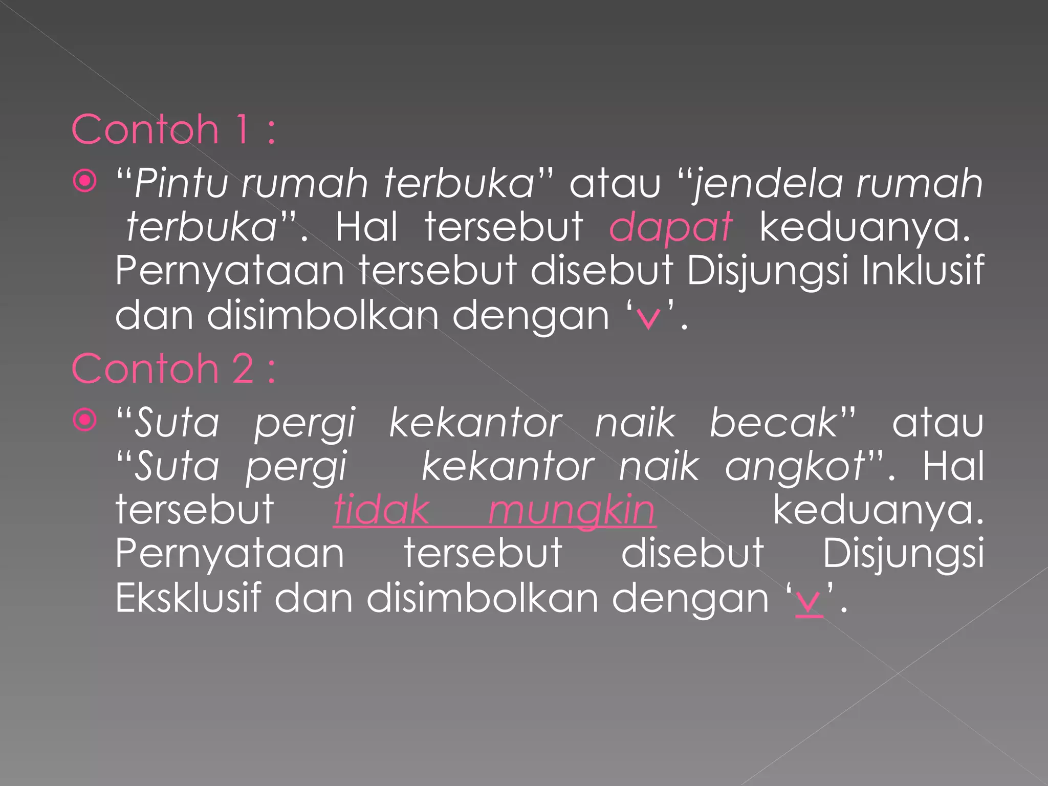 Contoh 1 : “ Pintu rumah terbuka ” atau “ jendela rumah  terbuka ”. Hal tersebut  dapat  keduanya. Pernyataan tersebut disebut Disjungsi Inklusif dan disimbolkan dengan ‘  ’. Contoh 2 : “ Suta pergi kekantor naik becak ” atau “ Suta pergi  kekantor naik angkot ”. Hal tersebut  tidak mungkin   keduanya. Pernyataan tersebut disebut Disjungsi Eksklusif dan disimbolkan dengan ‘  ’. 