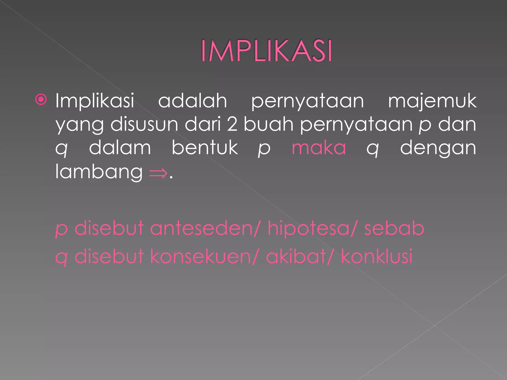Implikasi adalah pernyataan majemuk yang disusun dari 2 buah pernyataan  p  dan  q  dalam bentuk  p  maka  q  dengan lambang   . p  disebut anteseden/ hipotesa/ sebab q  disebut konsekuen/ akibat/ konklusi 