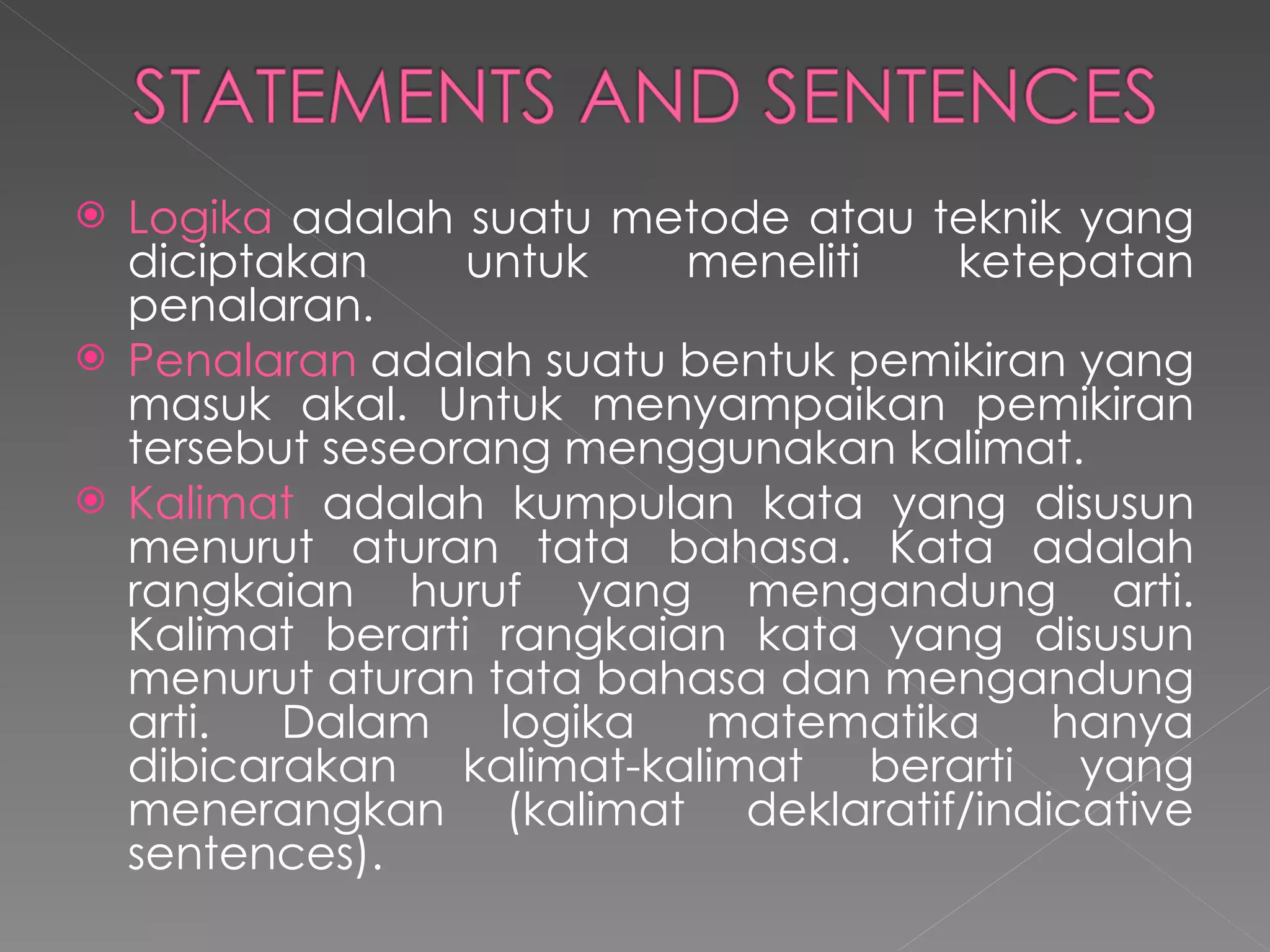 Logika  adalah suatu metode atau teknik yang diciptakan untuk meneliti ketepatan penalaran. Penalaran  adalah suatu bentuk pemikiran yang masuk akal. Untuk menyampaikan pemikiran tersebut seseorang menggunakan kalimat. Kalimat  adalah kumpulan kata yang disusun menurut aturan tata bahasa. Kata adalah rangkaian huruf yang mengandung arti.   Kalimat berarti rangkaian kata yang disusun menurut aturan tata bahasa dan mengandung arti. Dalam logika matematika hanya dibicarakan kalimat-kalimat berarti yang menerangkan   (kalimat deklaratif/indicative sentences). 