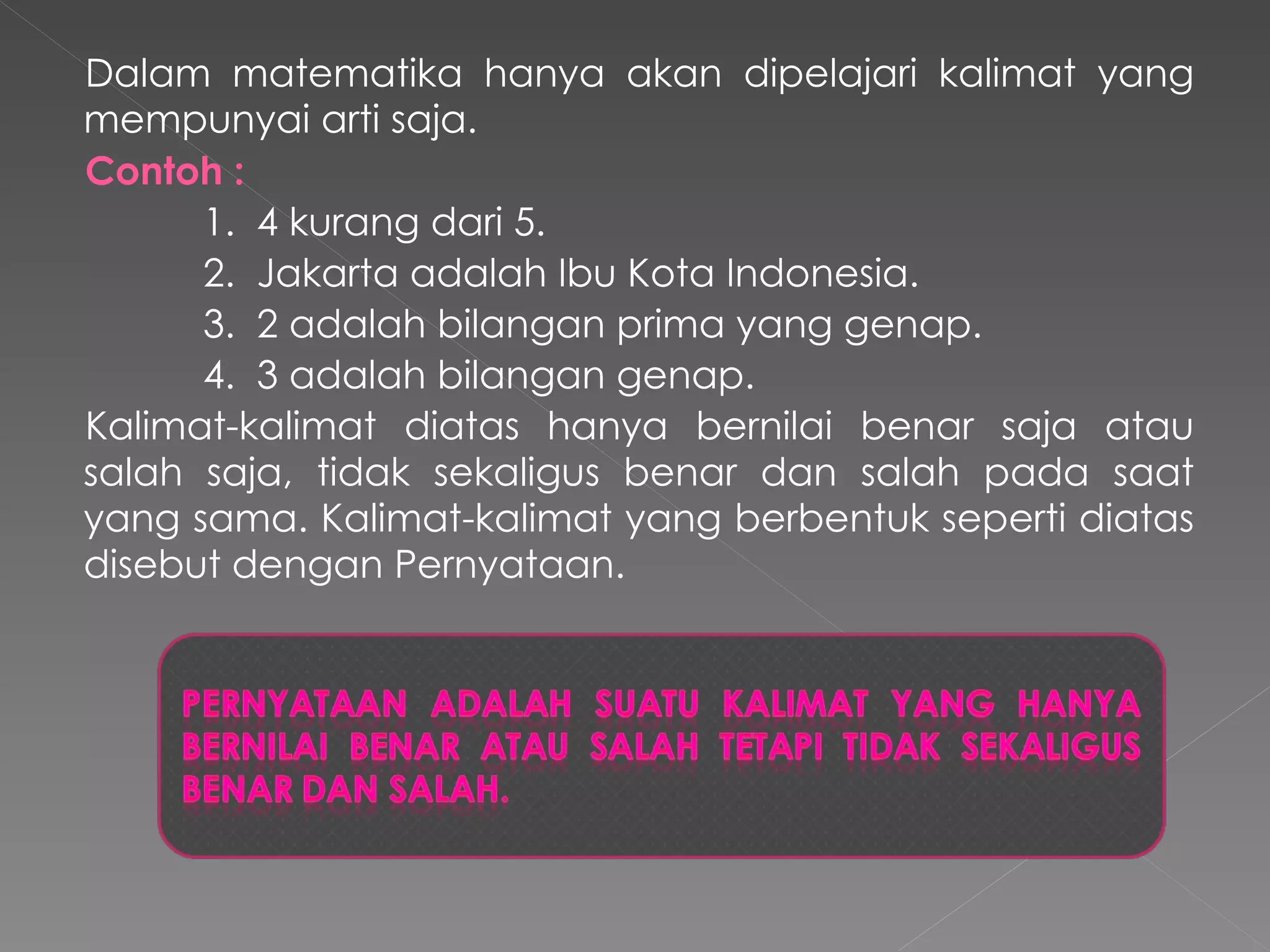Dalam matematika hanya akan dipelajari kalimat yang mempunyai arti saja. Contoh   : 1.  4 kurang dari 5 . 2.   Jakarta adalah Ibu Kota Indonesia. 3.   2 adalah bilangan prima yang genap . 4.  3 adalah bilangan genap . Kalimat-kalimat diatas hanya bernilai benar saja atau salah saja, tidak sekaligus benar dan salah pada saat yang sama. Kalimat-kalimat yang berbentuk seperti diatas disebut dengan Pernyataan.  