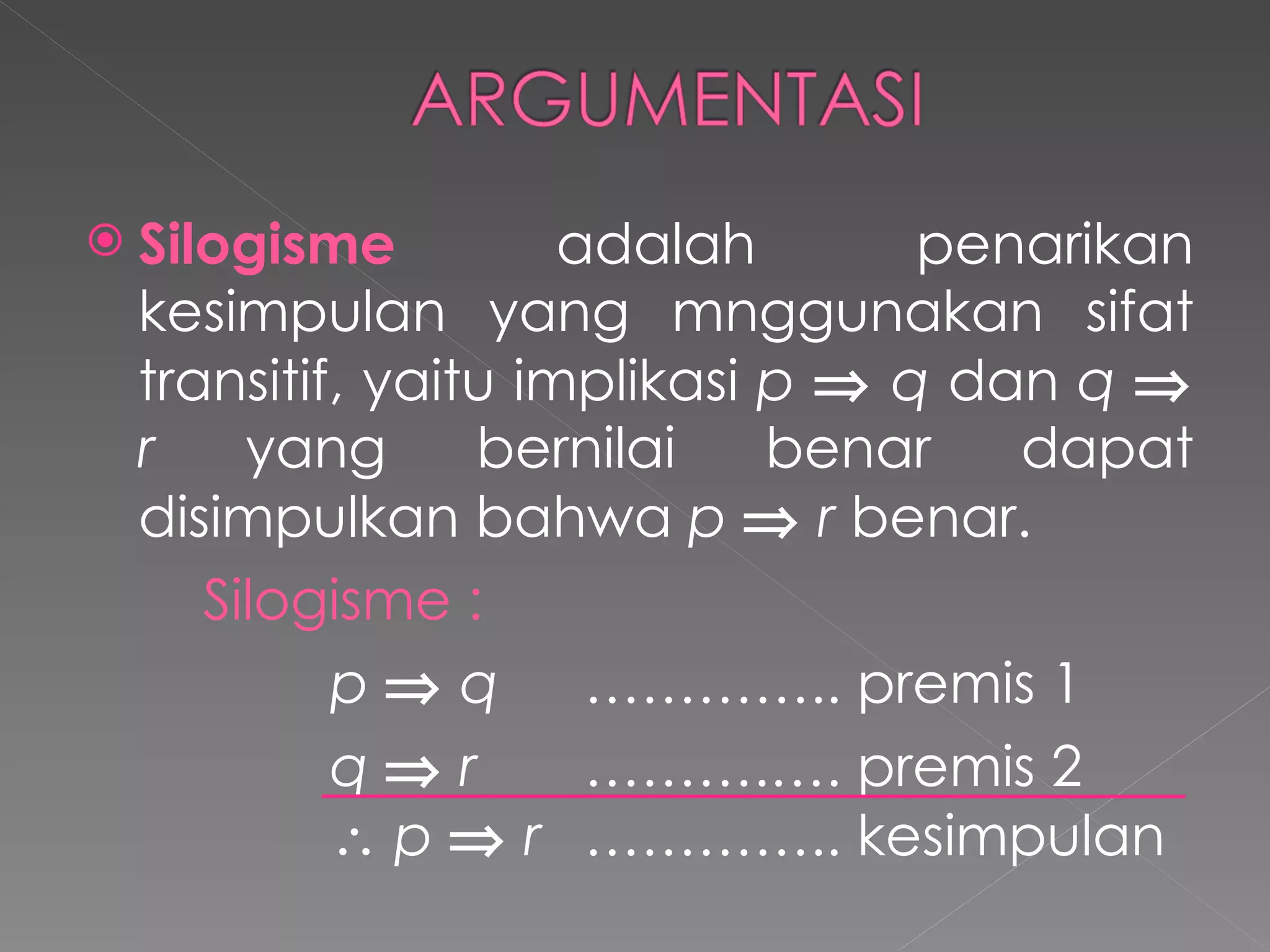 Silogisme  adalah penarikan kesimpulan yang mnggunakan sifat transitif, yaitu implikasi  p      q  dan  q      r  yang bernilai benar dapat disimpulkan bahwa  p      r  benar. Silogisme : p      q ………….. premis 1 q     r ……….…. premis 2    p      r   ………….. kesimpulan 