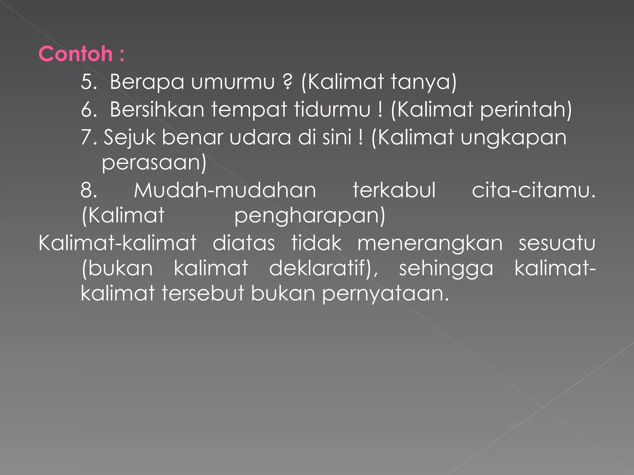 Contoh   : 5.   Berapa umurmu ? (Kalimat tanya) 6.   Bersihkan tempat tidurmu ! (Kalimat perintah) 7.   Sejuk benar udara di sini ! (Kalimat ungkapan  perasaan) 8.   Mudah-mudahan terkabul cita-citamu. (Kalimat    pengharapan) Kalimat-kalimat diatas tidak menerangkan sesuatu (bukan kalimat deklaratif), sehingga kalimat-kalimat tersebut bukan pernyataan. 