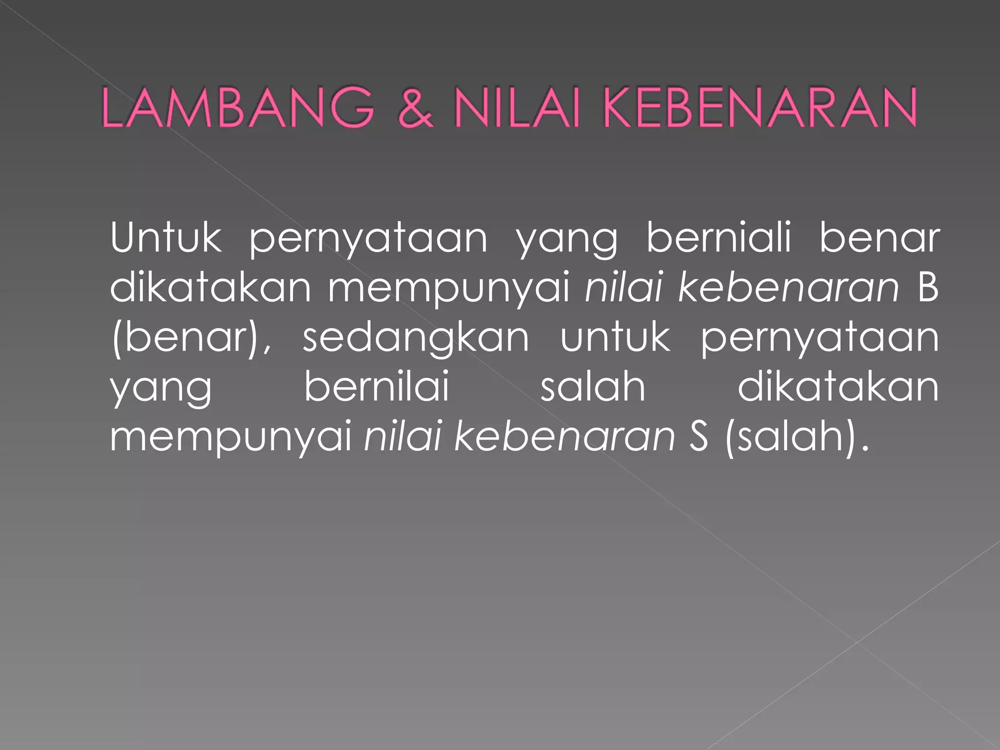Untuk pernyataan yang berniali benar dikatakan mempunyai  nilai kebenaran  B (benar), sedangkan untuk pernyataan yang bernilai salah dikatakan mempunyai  nilai kebenaran  S (salah).  